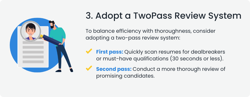  3. Adopt a TwoPass Review System
To balance efficiency with thoroughness, consider adopting a two-pass review system:

 First pass: Quickly scan resumes for dealbreakers or must-have qualifications (30 seconds or less).
 Second pass: Conduct a more thorough review of promising candidates.
