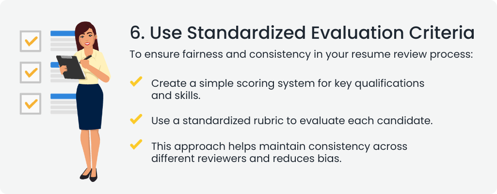  6. Use Standardized Evaluation Criteria
To ensure fairness and consistency in your resume review process:

 Create a simple scoring system for key qualifications and skills.
 Use a standardized rubric to evaluate each candidate.
 This approach helps maintain consistency across different reviewers and reduces bias.
