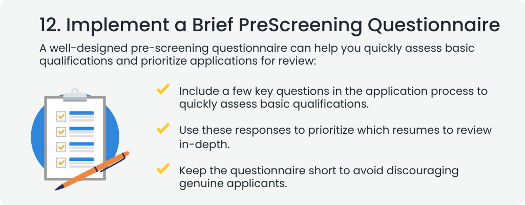  12. Implement a Brief PreScreening Questionnaire
A well-designed pre-screening questionnaire can help you quickly assess basic qualifications and prioritize applications for review:


Include a few key questions in the application process to quickly assess basic qualifications.
Use these responses to prioritize which resumes to review in-depth.
Keep the questionnaire short to avoid discouraging genuine applicants.
