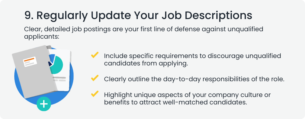 9. Regularly Update Your Job Descriptions
Clear, detailed job postings are your first line of defense against unqualified applicants:

Include specific requirements to discourage unqualified candidates from applying.
Clearly outline the day-to-day responsibilities of the role.
Highlight unique aspects of your company culture or benefits to attract well-matched candidates.
