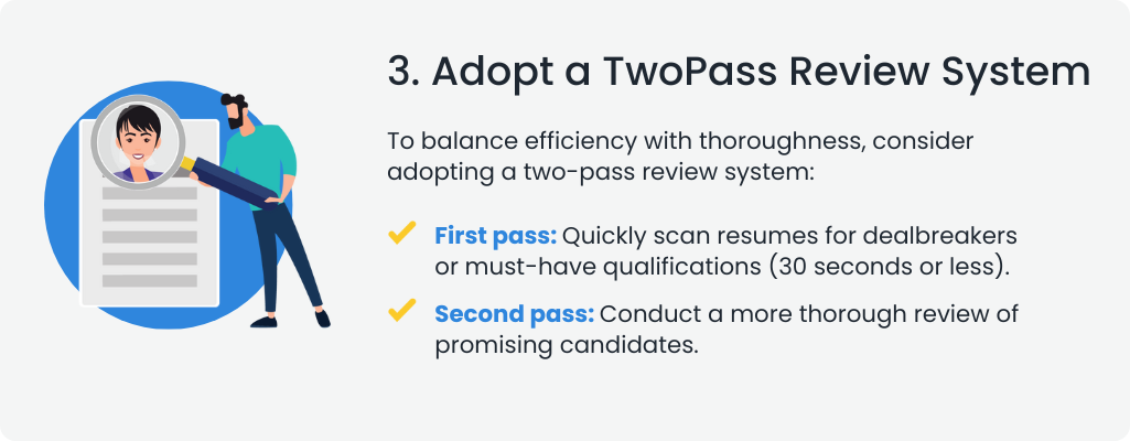  3. Adopt a TwoPass Review System
                                                                                                                                  To balance efficiency with thoroughness, consider adopting a two-pass review system:

                                                                                                                                  First pass: Quickly scan resumes for dealbreakers or must-have qualifications (30 seconds or less).
                                                                                                                                  Second pass: Conduct a more thorough review of promising candidates.
                                                                                                                                  