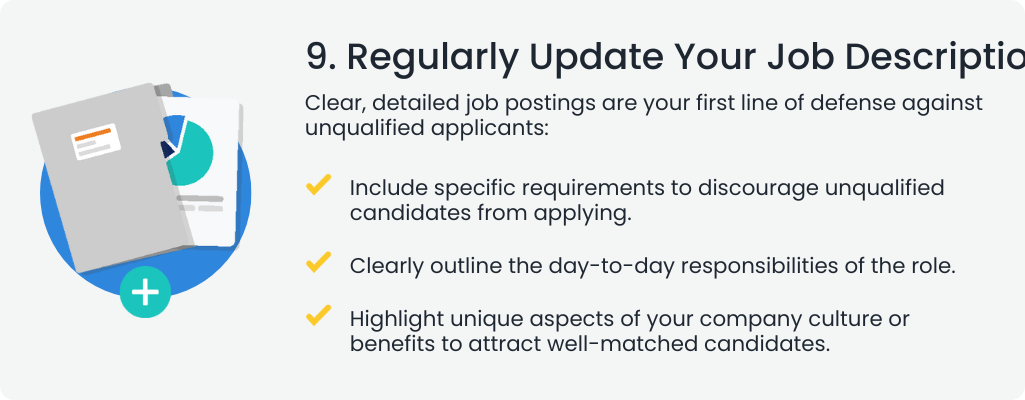 9. Regularly Update Your Job Descriptions
                                                                                                                                  Clear, detailed job postings are your first line of defense against unqualified applicants:

                                                                                                                                  Include specific requirements to discourage unqualified candidates from applying.
                                                                                                                                  Clearly outline the day-to-day responsibilities of the role.
                                                                                                                                  Highlight unique aspects of your company culture or benefits to attract well-matched candidates.
                                                                                                                                  